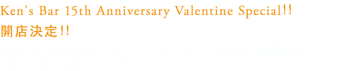 Ken's Bar 15th Anniversary Valentine Special！！
開店決定！！
Ken's Bar 15周年のバレンタインデーは、プレミアムなKen's Bar開店です。
皆様のご来店、お待ちしております！